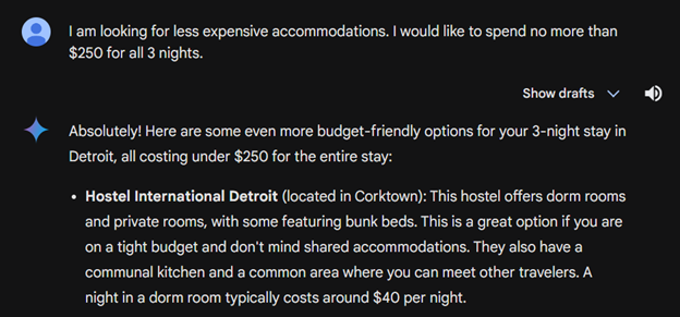 User says I am looking for less expensive accomodations. I would like to spend no more than $250 for all three nights. Gemini says Absolutely! Here are some even more budget-friendly options for your 3-night stay in Detroit, all costing under $250 for the entire stay: Hostel international Detroit
