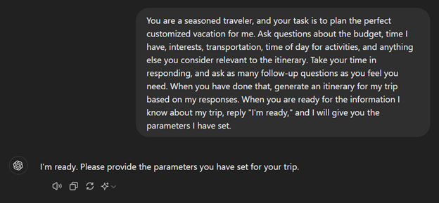 Shows chat gpt answering the prompt You are a seasoned traveler, and your task is to plan the perfect customized vacation for me. Ask questions about the budget, time I have, interest, transportation, time of day and anything else you consider relevant. Take your time in responding and ask as many follow up questions as you feel you need. When you are done generate an itinerary for my trip based on my responses. When you are ready for the information I know about my trip, reply "I'm ready" and I will give you the parameters I have set. Chat GPT responds I am ready; provide the parameters you have set for the trip