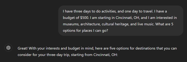 User says I have three days to do activities, and one day to travel. I have a budget of $500 I am starting in Cincinnati, OH, and I am interested in museums, architecture, cultural heritage, and live music. What are 5 options for places I can go? Chat GPT replies Great with your interests and budget in mind, here are five options for destinations that you can consider for your three day trip