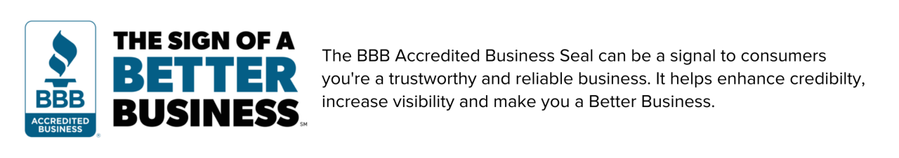 BBB Accredited Business seal and the words: The BBB Accredited Business Seal can signal to consumers you're a trustworthy and reliable business. It helps enhance credibility, increases visibility and makes you a Better Business.